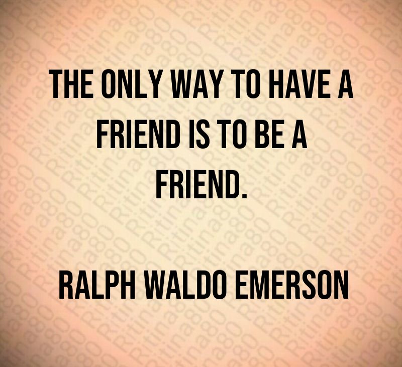 The only way to have a friend is to be a friend. Ralph Waldo Emerson