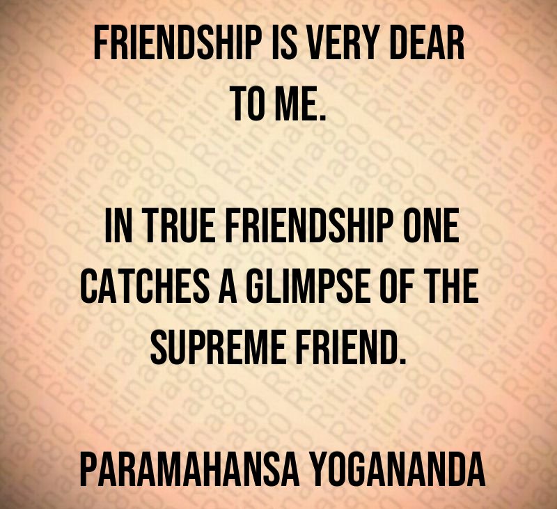 Friendship is very dear to me. In true friendship one catches a glimpse of the Supreme Friend. Paramahansa Yogananda