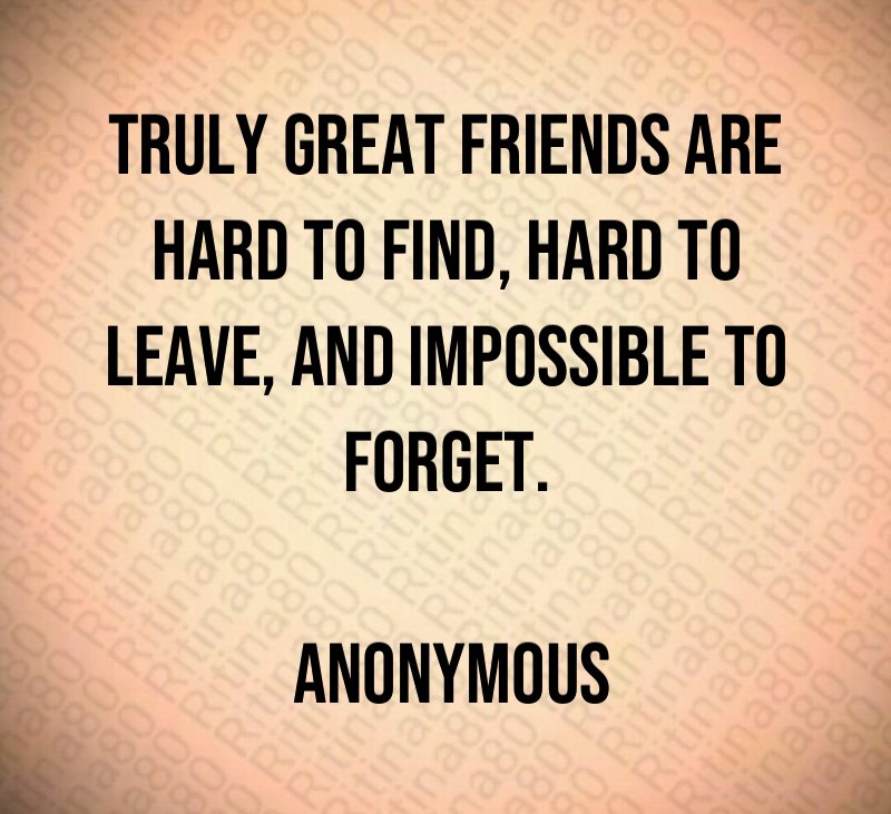 Truly great friends are hard to find, hard to leave, and impossible to forget. Anonymous