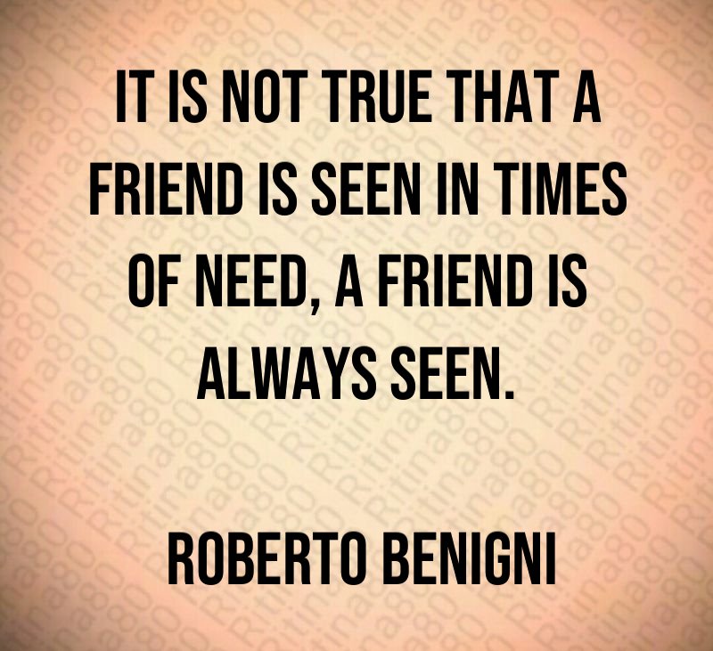 It is not true that a friend is seen in times of need, a friend is always seen. Roberto Benigni