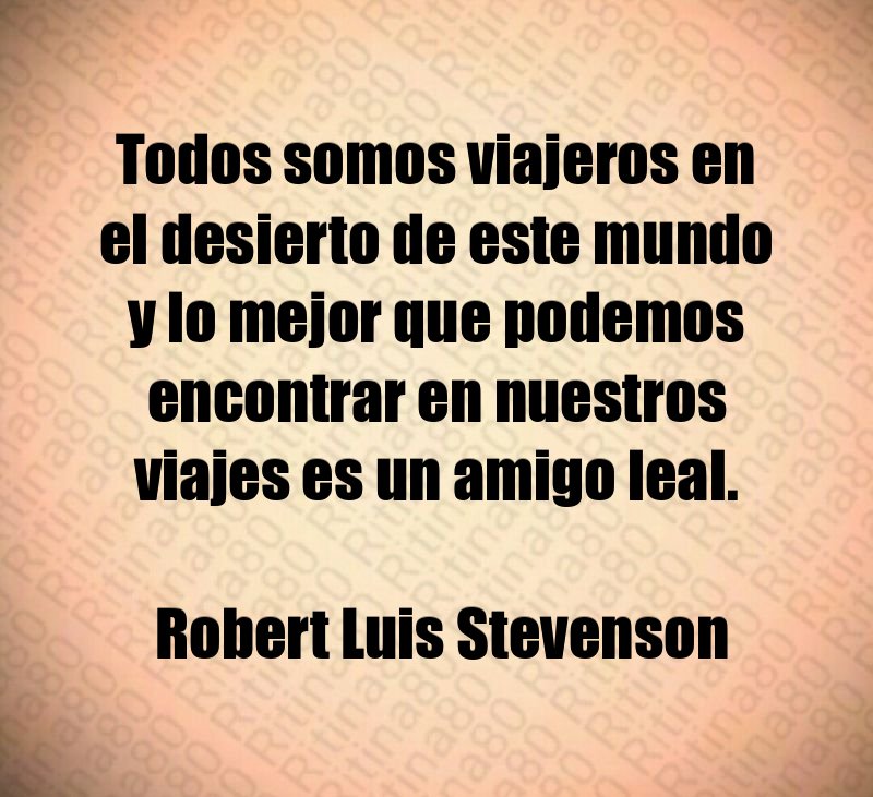 Todos somos viajeros en el desierto de este mundo y lo mejor que podemos encontrar en nuestros viajes es un amigo leal. Robert Luis Stevenson