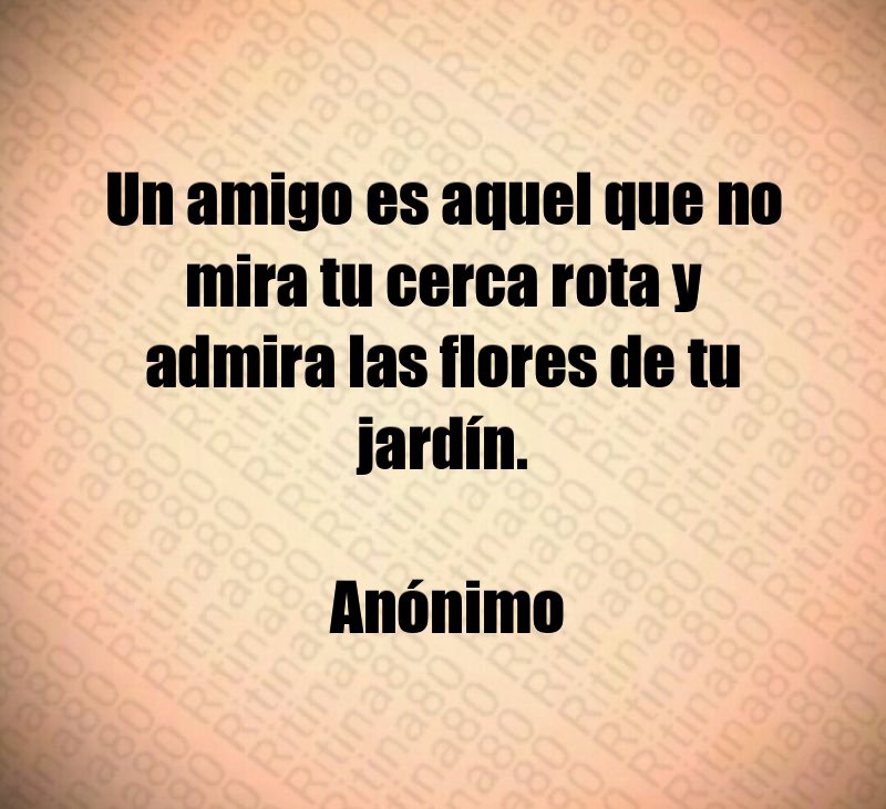 Un amigo es aquel que no mira tu cerca rota y admira las flores de tu jardín. Anónimo