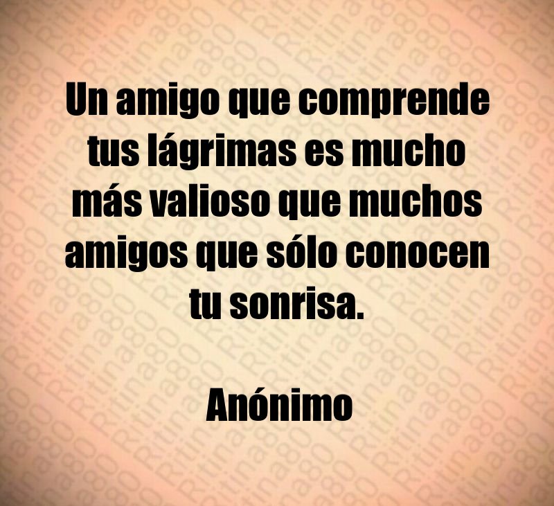 Un amigo que comprende tus lágrimas es mucho más valioso que muchos amigos que sólo conocen tu sonrisa. Anónimo