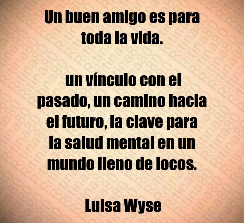 Un buen amigo es para toda la vida. un vínculo con el pasado, un camino hacia el futuro, la clave para la salud mental en un mundo lleno de locos. Luisa Wyse