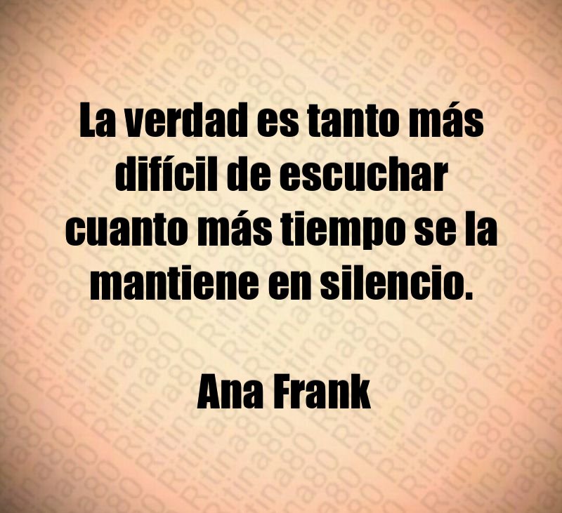 La verdad es tanto más difícil de escuchar cuanto más tiempo se la mantiene en silencio. Ana Frank