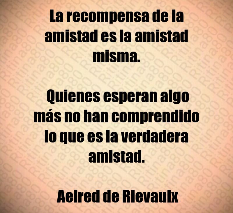 La recompensa de la amistad es la amistad misma. Quienes esperan algo más no han comprendido lo que es la verdadera amistad. Aelred de Rievaulx