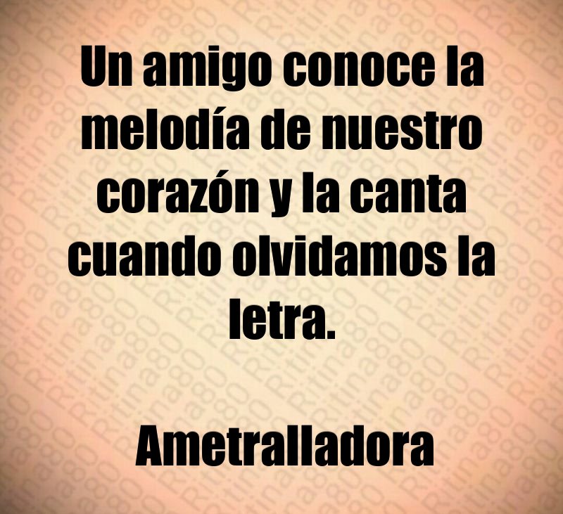 Un amigo conoce la melodía de nuestro corazón y la canta cuando olvidamos la letra. Ametralladora