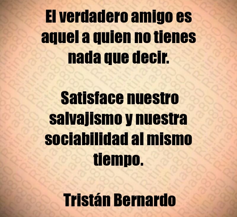 El verdadero amigo es aquel a quien no tienes nada que decir. Satisface nuestro salvajismo y nuestra sociabilidad al mismo tiempo. Tristán Bernardo