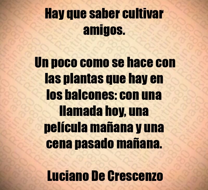 Hay que saber cultivar amigos. Un poco como se hace con las plantas que hay en los balcones: con una llamada hoy, una película mañana y una cena pasado mañana. Luciano De Crescenzo