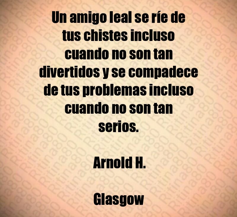 Un amigo leal se ríe de tus chistes incluso cuando no son tan divertidos y se compadece de tus problemas incluso cuando no son tan serios. Arnold H. Glasgow