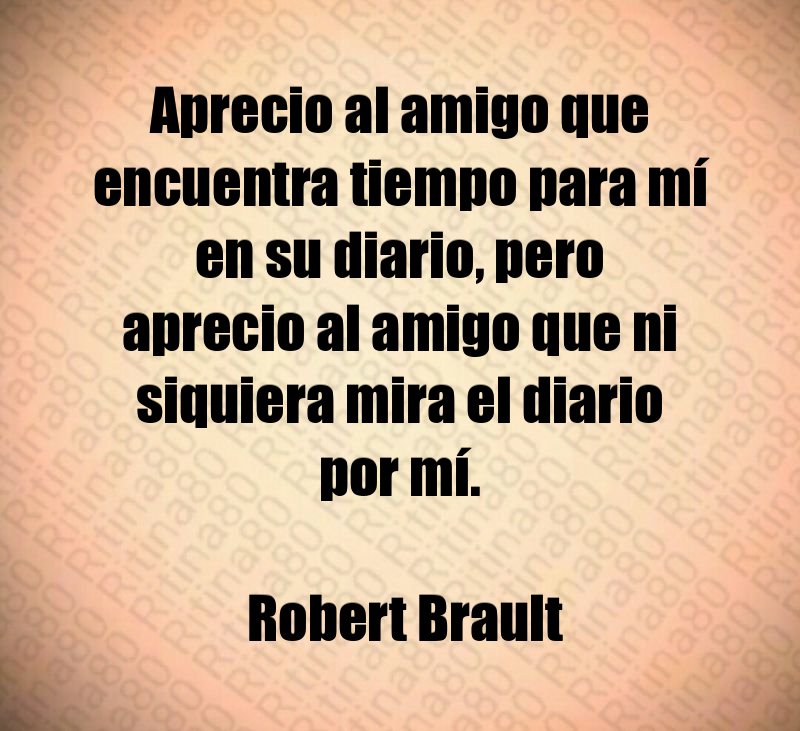 Aprecio al amigo que encuentra tiempo para mí en su diario, pero aprecio al amigo que ni siquiera mira el diario por mí. Robert Brault