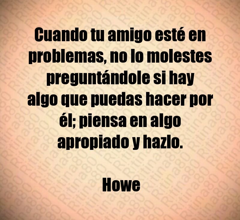 Cuando tu amigo esté en problemas, no lo molestes preguntándole si hay algo que puedas hacer por él; piensa en algo apropiado y hazlo. Howe