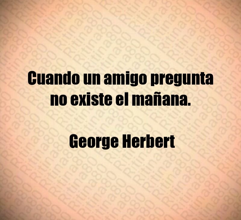 Cuando un amigo pregunta no existe el mañana. George Herbert