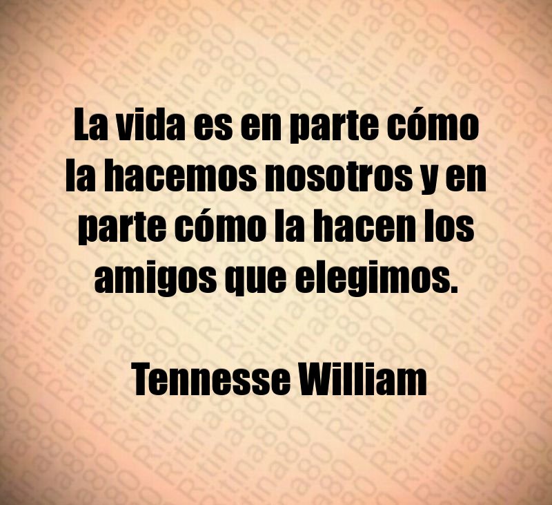 La vida es en parte cómo la hacemos nosotros y en parte cómo la hacen los amigos que elegimos. Tennesse William