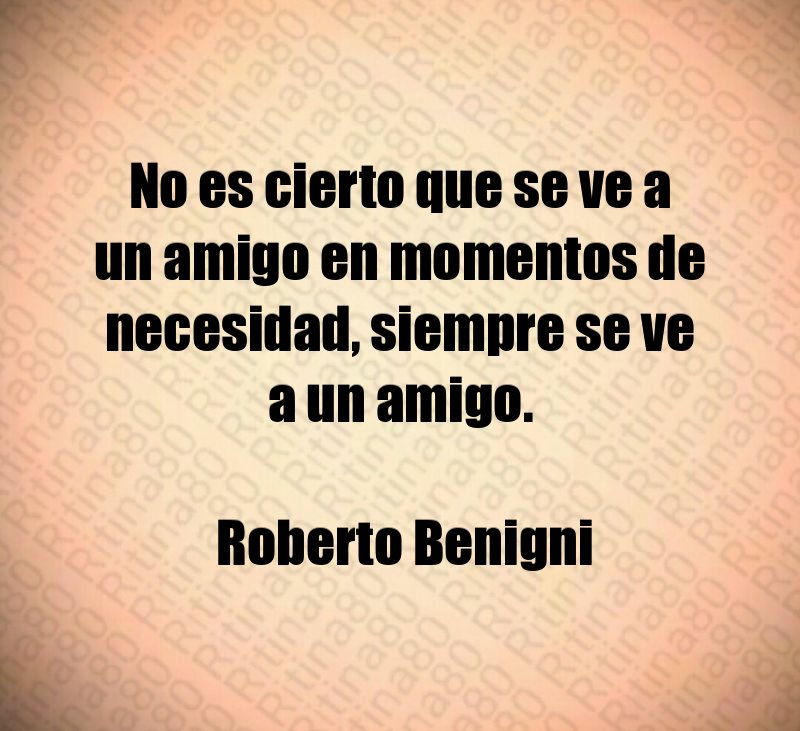 No es cierto que se ve a un amigo en momentos de necesidad, siempre se ve a un amigo. Roberto Benigni