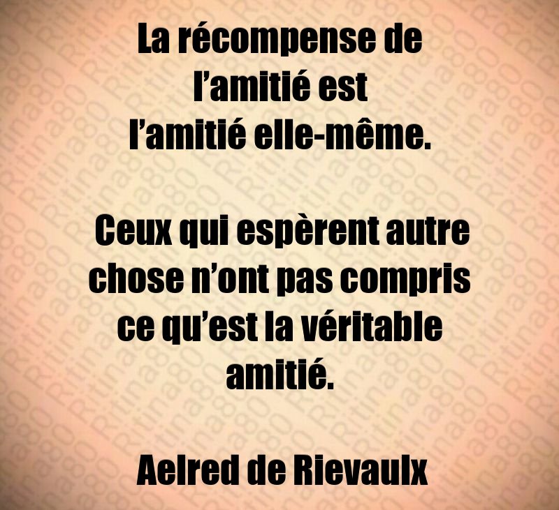 La récompense de l’amitié est l’amitié elle-même. Ceux qui espèrent autre chose n’ont pas compris ce qu’est la véritable amitié. Aelred de Rievaulx