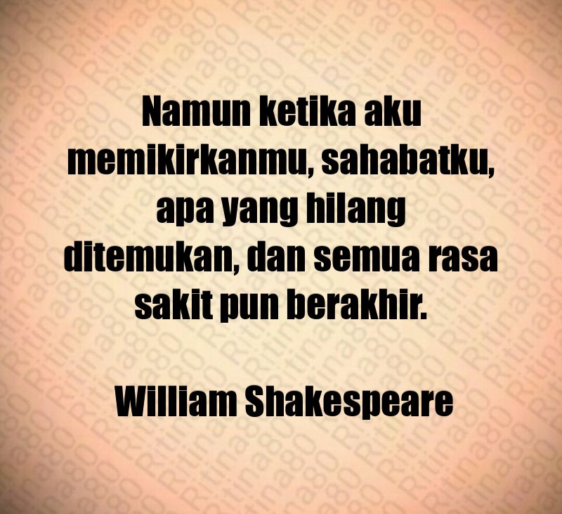 Namun ketika aku memikirkanmu, sahabatku, apa yang hilang ditemukan, dan semua rasa sakit pun berakhir. William Shakespeare