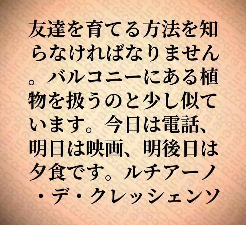 友達を育てる方法を知らなければなりません。バルコニーにある植物を扱うのと少し似ています。今日は電話、明日は映画、明後日は夕食です。ルチアーノ・デ・クレッシェンソ