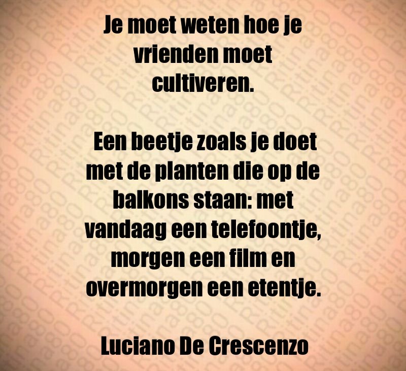 Je moet weten hoe je vrienden moet cultiveren. Een beetje zoals je doet met de planten die op de balkons staan: met vandaag een telefoontje, morgen een film en overmorgen een etentje. Luciano De Crescenzo