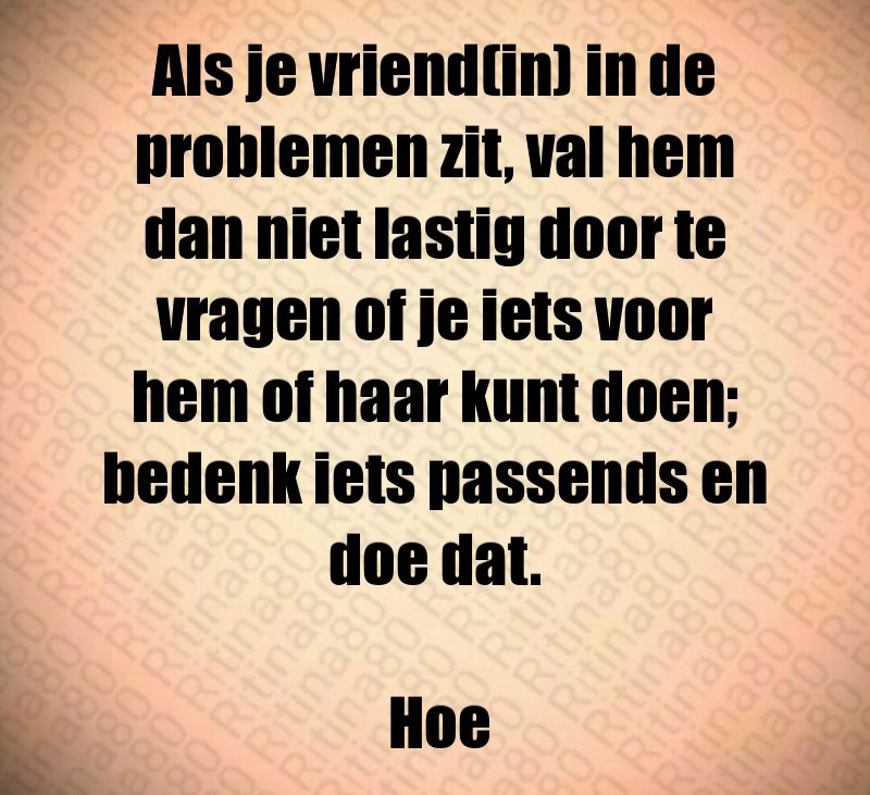 Als je vriend(in) in de problemen zit, val hem dan niet lastig door te vragen of je iets voor hem of haar kunt doen; bedenk iets passends en doe dat. Hoe