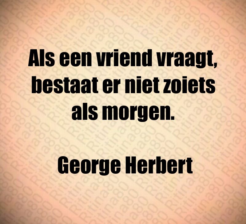 Als een vriend vraagt, bestaat er niet zoiets als morgen. George Herbert