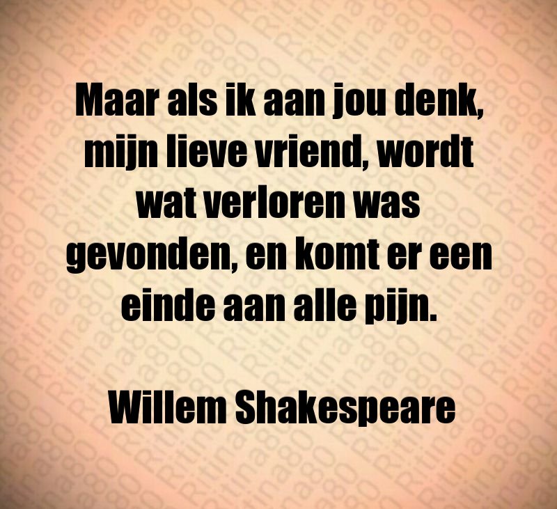 Maar als ik aan jou denk, mijn lieve vriend, wordt wat verloren was gevonden, en komt er een einde aan alle pijn. Willem Shakespeare