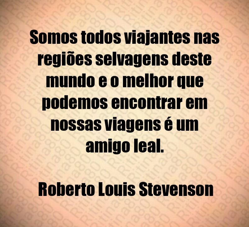 Somos todos viajantes nas regiões selvagens deste mundo e o melhor que podemos encontrar em nossas viagens é um amigo leal. Roberto Louis Stevenson