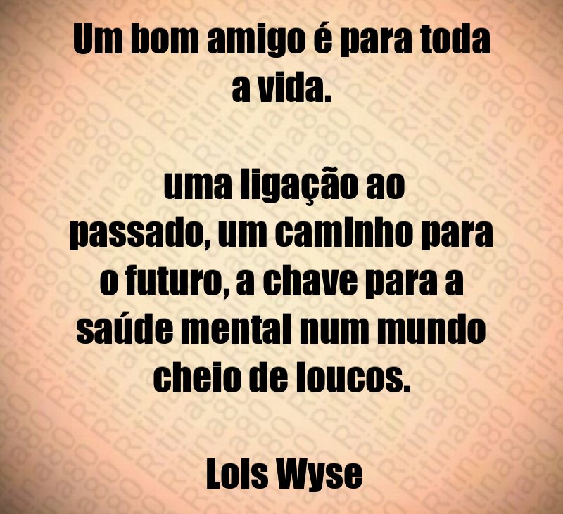 Um bom amigo é para toda a vida. uma ligação ao passado, um caminho para o futuro, a chave para a saúde mental num mundo cheio de loucos. Lois Wyse