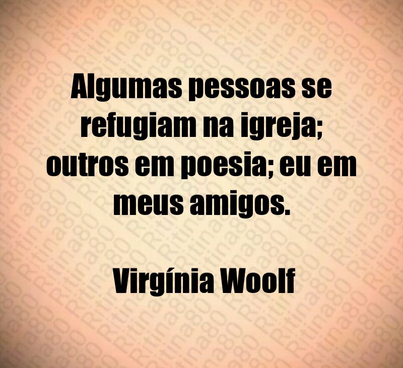 Algumas pessoas se refugiam na igreja; outros em poesia; eu em meus amigos. Virgínia Woolf