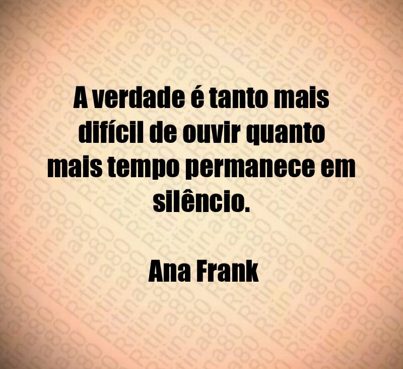 A verdade é tanto mais difícil de ouvir quanto mais tempo permanece em silêncio. Ana Frank