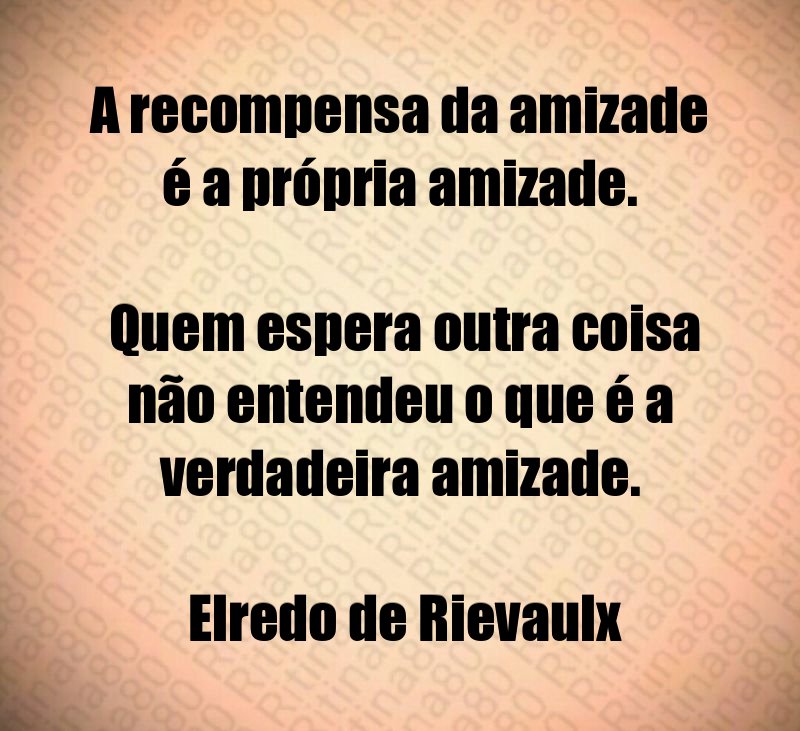 A recompensa da amizade é a própria amizade. Quem espera outra coisa não entendeu o que é a verdadeira amizade. Elredo de Rievaulx