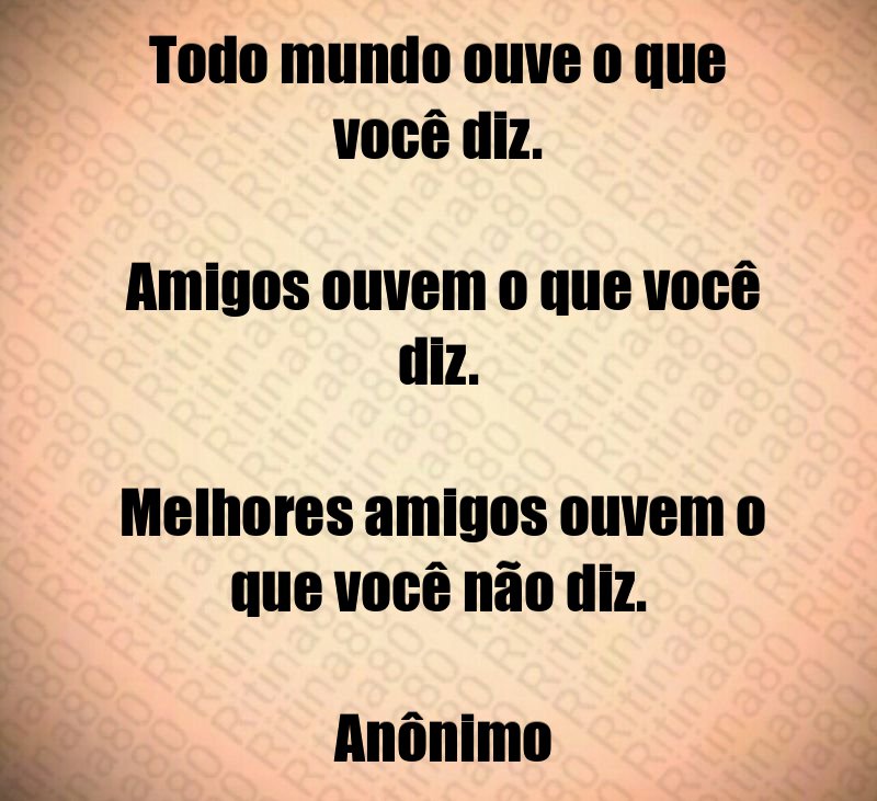 Todo mundo ouve o que você diz. Amigos ouvem o que você diz. Melhores amigos ouvem o que você não diz. Anônimo