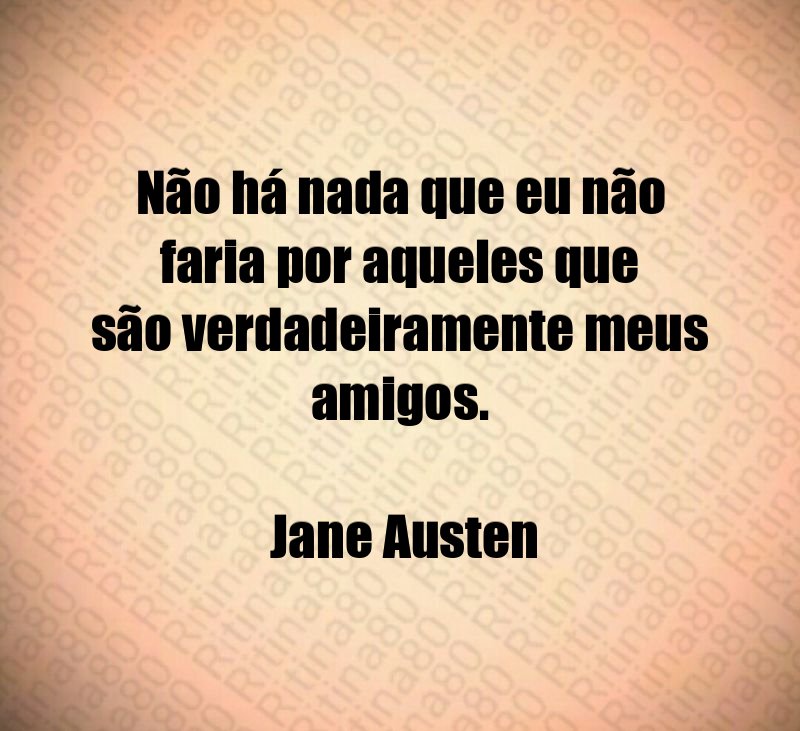 Não há nada que eu não faria por aqueles que são verdadeiramente meus amigos. Jane Austen