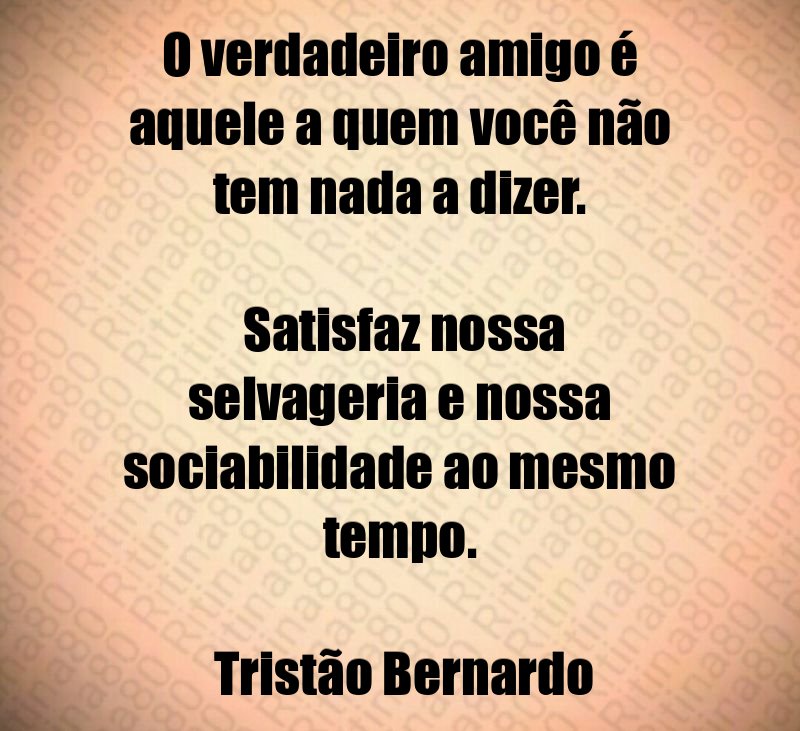 O verdadeiro amigo é aquele a quem você não tem nada a dizer. Satisfaz nossa selvageria e nossa sociabilidade ao mesmo tempo. Tristão Bernardo