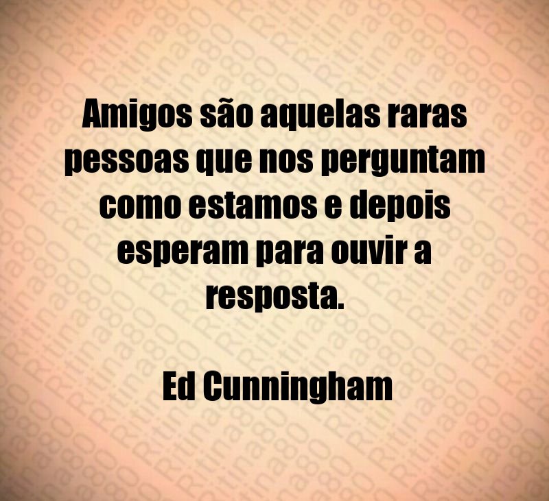 Amigos são aquelas raras pessoas que nos perguntam como estamos e depois esperam para ouvir a resposta. Ed Cunningham