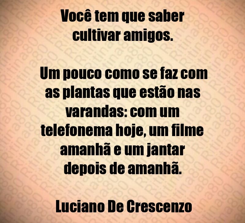 Você tem que saber cultivar amigos. Um pouco como se faz com as plantas que estão nas varandas: com um telefonema hoje, um filme amanhã e um jantar depois de amanhã. Luciano De Crescenzo