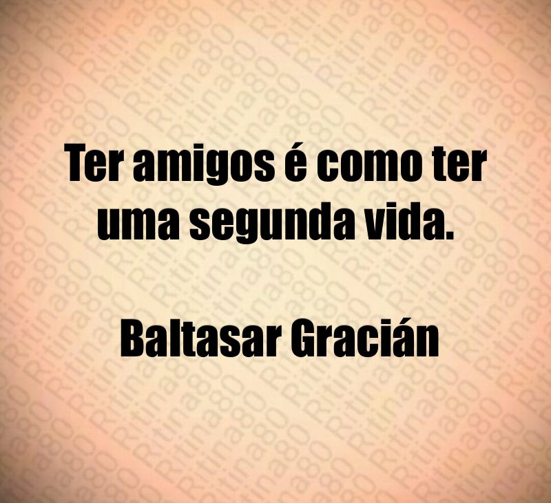 Ter amigos é como ter uma segunda vida. Baltasar Gracián