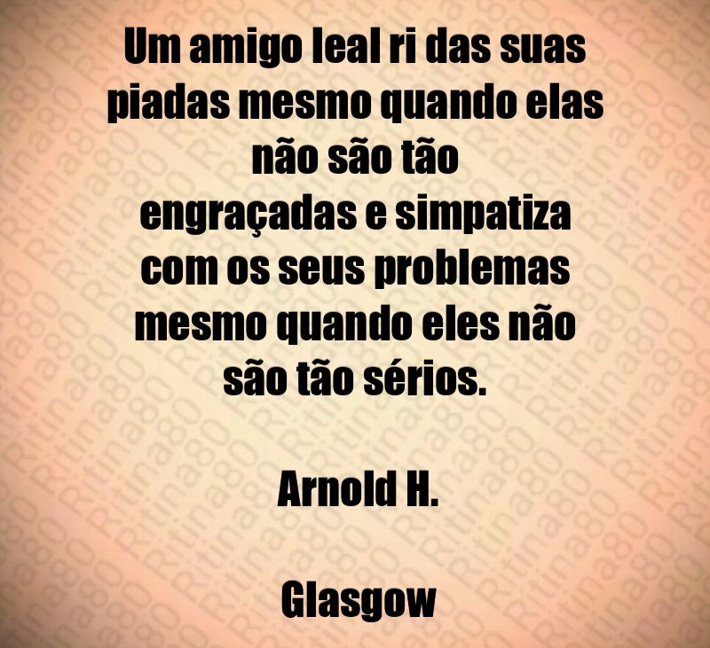 Um amigo leal ri das suas piadas mesmo quando elas não são tão engraçadas e simpatiza com os seus problemas mesmo quando eles não são tão sérios. Arnold H. Glasgow