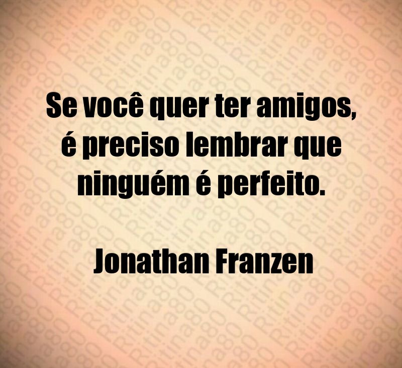 Se você quer ter amigos, é preciso lembrar que ninguém é perfeito. Jonathan Franzen