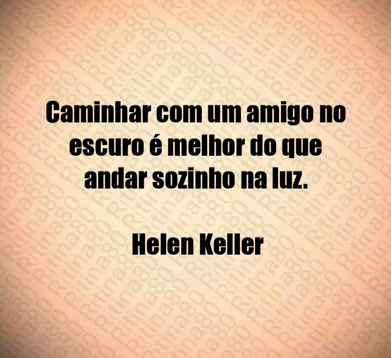 Caminhar com um amigo no escuro é melhor do que andar sozinho na luz. Helen Keller