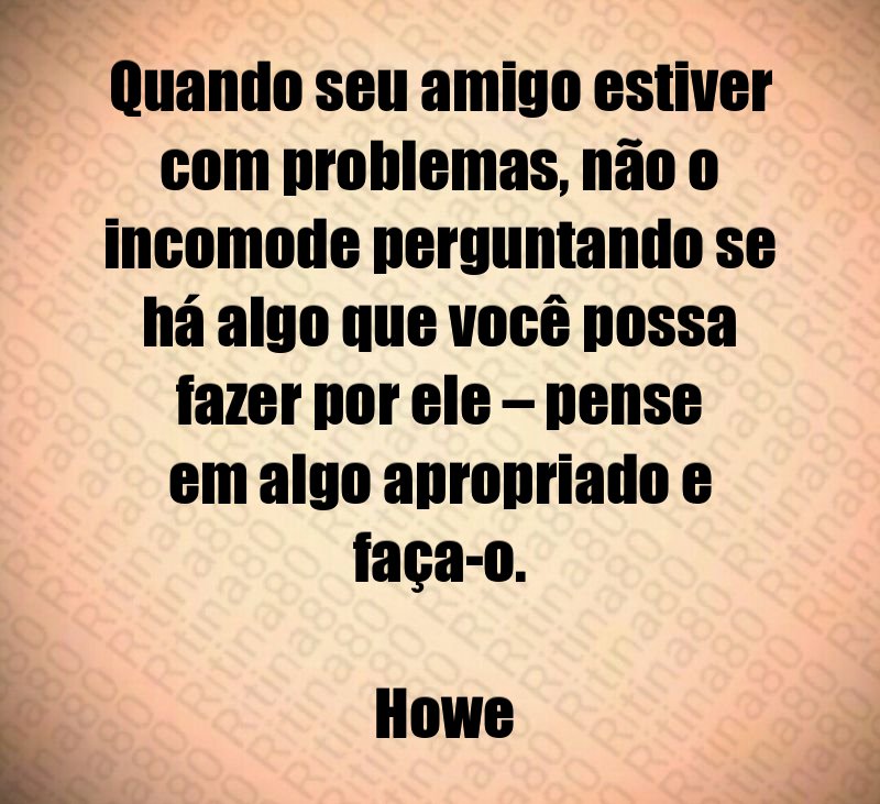 Quando seu amigo estiver com problemas, não o incomode perguntando se há algo que você possa fazer por ele – pense em algo apropriado e faça-o. Howe