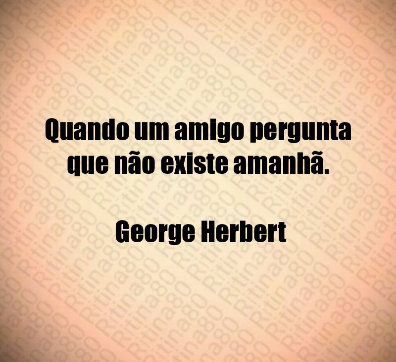 Quando um amigo pergunta que não existe amanhã. George Herbert