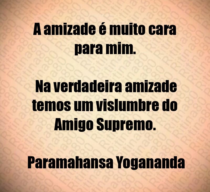 A amizade é muito cara para mim. Na verdadeira amizade temos um vislumbre do Amigo Supremo. Paramahansa Yogananda