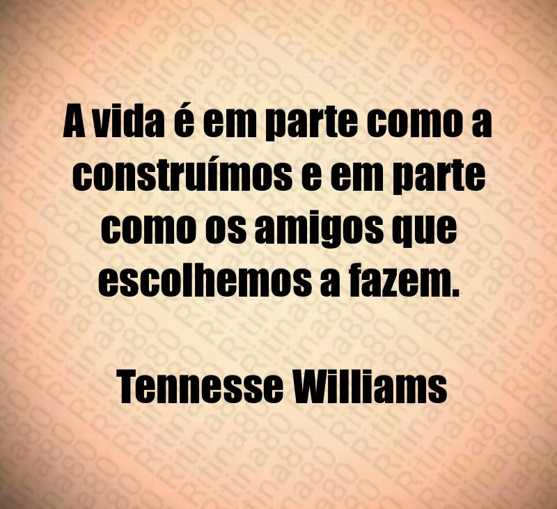 A vida é em parte como a construímos e em parte como os amigos que escolhemos a fazem. Tennesse Williams