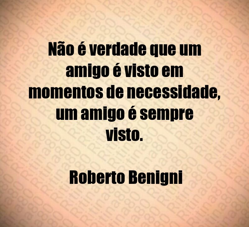 Não é verdade que um amigo é visto em momentos de necessidade, um amigo é sempre visto. Roberto Benigni