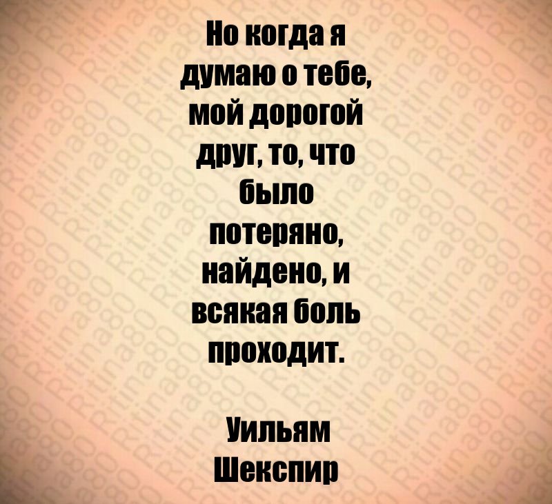 Но когда я думаю о тебе, мой дорогой друг, то, что было потеряно, найдено, и всякая боль проходит. Уильям Шекспир