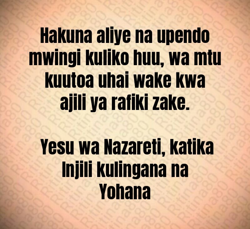 Hakuna aliye na upendo mwingi kuliko huu, wa mtu kuutoa uhai wake kwa ajili ya rafiki zake. Yesu wa Nazareti, katika Injili kulingana na Yohana