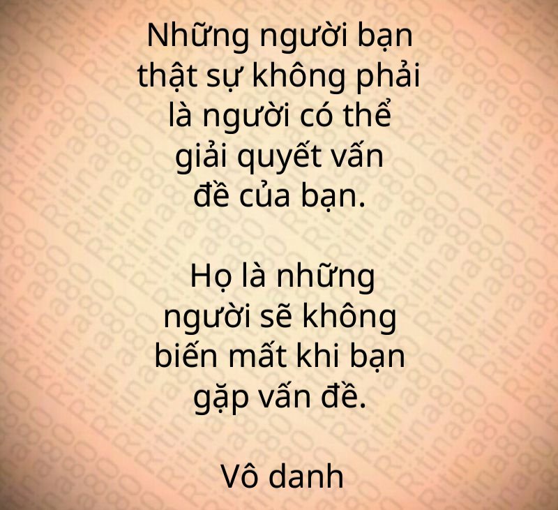 Những người bạn thật sự không phải là người có thể giải quyết vấn đề của bạn. Họ là những người sẽ không biến mất khi bạn gặp vấn đề. Vô danh