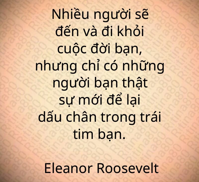 Nhiều người sẽ đến và đi khỏi cuộc đời bạn, nhưng chỉ có những người bạn thật sự mới để lại dấu chân trong trái tim bạn. Eleanor Roosevelt