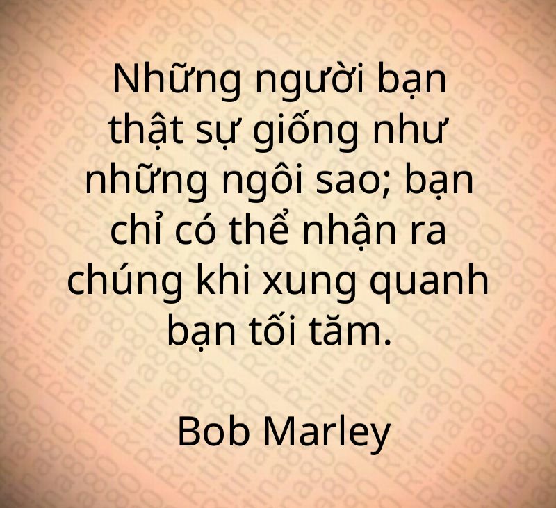 Những người bạn thật sự giống như những ngôi sao; bạn chỉ có thể nhận ra chúng khi xung quanh bạn tối tăm. Bob Marley